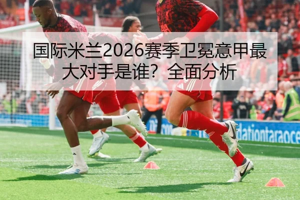 国际米兰2026赛季卫冕意甲最大对手是谁？全面分析