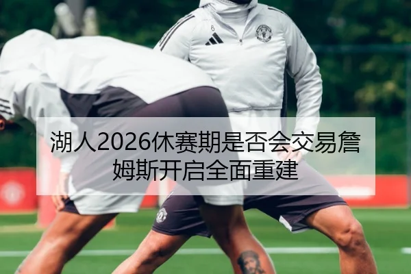 湖人2026休赛期是否会交易詹姆斯开启全面重建
